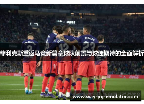 菲利克斯重返马竞新篇章球队前景与球迷期待的全面解析 菲利克斯重返马竞新篇章球队前景与球迷期待的全面解析