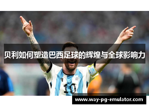 贝利如何塑造巴西足球的辉煌与全球影响力 贝利如何塑造巴西足球的辉煌与全球影响力
