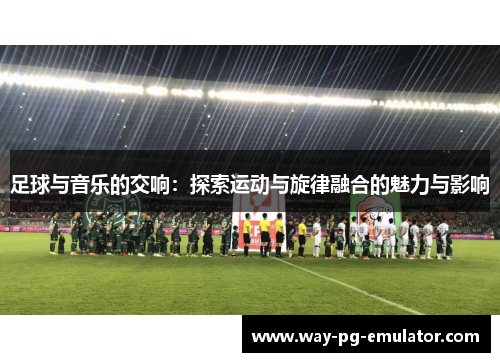 足球与音乐的交响:探索运动与旋律融合的魅力与影响 足球与音乐的交响:探索运动与旋律融合的魅力与影响