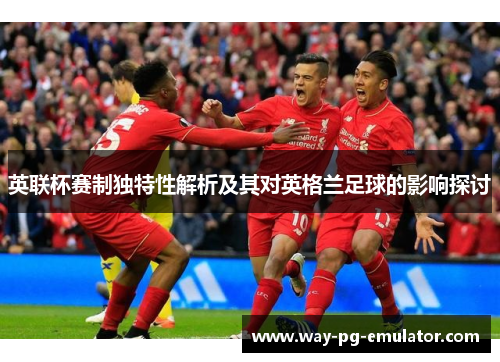 英联杯赛制独特性解析及其对英格兰足球的影响探讨 英联杯赛制独特性解析及其对英格兰足球的影响探讨