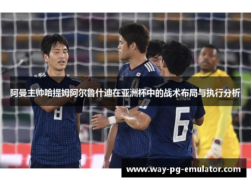 阿曼主帅哈提姆阿尔鲁什迪在亚洲杯中的战术布局与执行分析