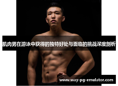 肌肉男在游泳中获得的独特好处与面临的挑战深度剖析 肌肉男在游泳中获得的独特好处与面临的挑战深度剖析