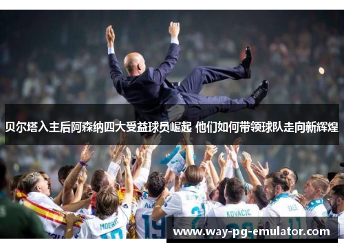 贝尔塔入主后阿森纳四大受益球员崛起 他们如何带领球队走向新辉煌 贝尔塔入主后阿森纳四大受益球员崛起 他们如何带领球队走向新辉煌