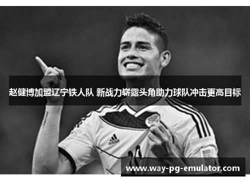 赵健博加盟辽宁铁人队 新战力崭露头角助力球队冲击更高目标