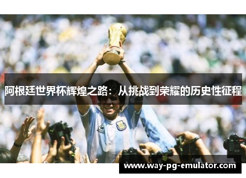 阿根廷世界杯辉煌之路:从挑战到荣耀的历史性征程 阿根廷世界杯辉煌之路:从挑战到荣耀的历史性征程