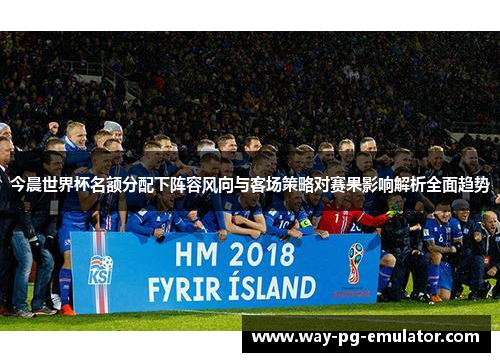 今晨世界杯名额分配下阵容风向与客场策略对赛果影响解析全面趋势 今晨世界杯名额分配下阵容风向与客场策略对赛果影响解析全面趋势