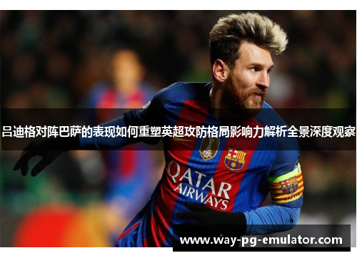 吕迪格对阵巴萨的表现如何重塑英超攻防格局影响力解析全景深度观察
