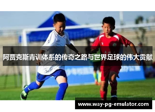 阿贾克斯青训体系的传奇之路与世界足球的伟大贡献 阿贾克斯青训体系的传奇之路与世界足球的伟大贡献