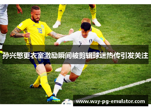 孙兴慜更衣室激励瞬间被剪辑球迷热传引发关注