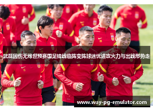 武磊因伤无缘世预赛国足锋线临阵变阵球迷忧进攻火力与出线形势走