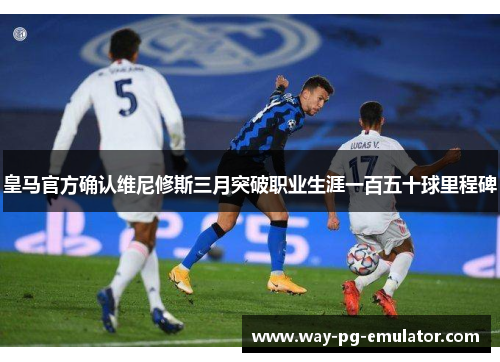 皇马官方确认维尼修斯三月突破职业生涯一百五十球里程碑 皇马官方确认维尼修斯三月突破职业生涯一百五十球里程碑