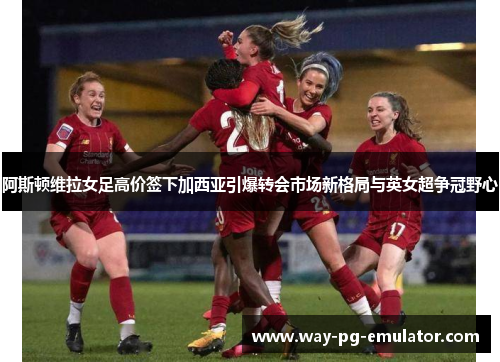 阿斯顿维拉女足高价签下加西亚引爆转会市场新格局与英女超争冠野心